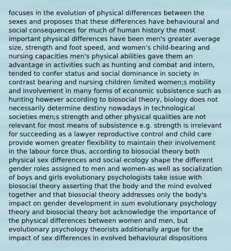 focuses in the evolution of physical differences between the sexes and proposes that these differences have behavioural and social consequences for much of human history the most important physical differences have been men's greater average size, strength and foot speed, and women's child-bearing and nursing capacities men's physical abilities gave them an advantage in activities such as hunting and combat and intern, tended to confer status and social dominance in society in contrast bearing and nursing children limited women;s mobility and involvement in many forms of economic subsistence such as hunting however according to biosocial theory, biology does not necessarily determine destiny nowadays in technological societies men;s strength and other physical qualities are not relevant for most means of subsistence e.g. strength is irrelevant for succeeding as a lawyer reproductive control and child care provide women greater flexibility to maintain their involvement in the labour force thus, according to biosocial theory both physical sex differences and social ecology shape the different gender roles assigned to men and women-as well as socialization of boys and girls evolutionary psychologists take issue with biosocial theory asserting that the body and the mind evolved together and that biosocial theory addresses only the body's impact on gender development in sum evolutionary psychology theory and biosocial theory bot acknowledge the importance of the physical differences between women and men, but evolutionary psychology theorists additionally argue for the impact of sex differences in evolved behavioural dispositions