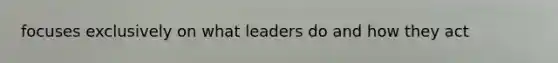 focuses exclusively on what leaders do and how they act