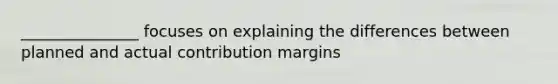 _______________ focuses on explaining the differences between planned and actual contribution margins