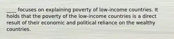 ____ focuses on explaining poverty of low-income countries. It holds that the poverty of the low-income countries is a direct result of their economic and political reliance on the wealthy countries.