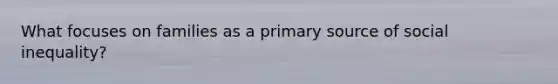What focuses on families as a primary source of social inequality?