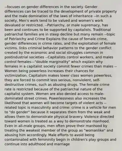 --focuses on gender differences in the society. Gender differences can be traced to the development of private property and the male domination of the laws of inheritance --In such a society, Men's work tend to be valued and women's work devalued or restricted. --Patriarchy, or male supremacy, has been and continues to be supported by capitalists. Traditional patriarchal families are in steep decline but many remain --topic of Patriarchy and Crime Explains the cause of female crime, gender differences in crime rates, and the exploitation of female victims. links criminal behavior patterns to the gender conflict created by the economic and social struggles common in postindustrial societies --Capitalists control workers, and males control females—"double marginality" which explain why females in a capitalist society commit fewer crimes than males --Women being powerless increases their chances for victimization. Capitalism makes lower class women powerless, they are forced to commit less serious, nonviolent, self-destructive crimes, such as abusing drugs. The female crime rate is restricted because of the patriarchal nature of the capitalist system. Women are also denied access to male-dominated street crimes. Powerlessness also increases the likelihood that women will become targets of violent acts --related topic is masculinity and crime: crime is a vehicle for men to "do gender" because it separates them from the weak and allows them to demonstrate physical bravery. Violence directed toward women is treated as a way to demonstrate manhood. Even in all-male groups, men often prove their manhood by treating the weakest member of the group as "womanlike" and abusing him accordingly. Male efforts to avoid being contaminated with femininity begin in children's play groups and continue into adulthood and marriage