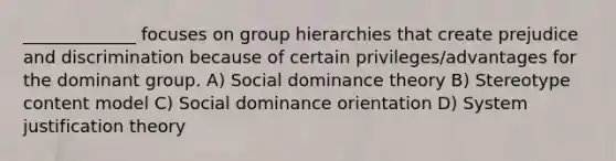 _____________ focuses on group hierarchies that create prejudice and discrimination because of certain privileges/advantages for the dominant group. A) Social dominance theory B) Stereotype content model C) Social dominance orientation D) System justification theory