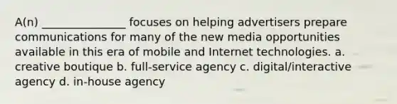 A(n) _______________ focuses on helping advertisers prepare communications for many of the new media opportunities available in this era of mobile and Internet technologies. a. creative boutique b. full-service agency c. digital/interactive agency d. in-house agency