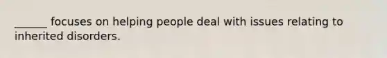 ______ focuses on helping people deal with issues relating to inherited disorders.