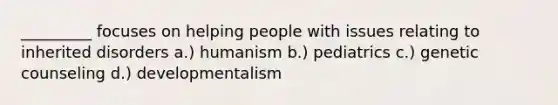 _________ focuses on helping people with issues relating to inherited disorders a.) humanism b.) pediatrics c.) genetic counseling d.) developmentalism