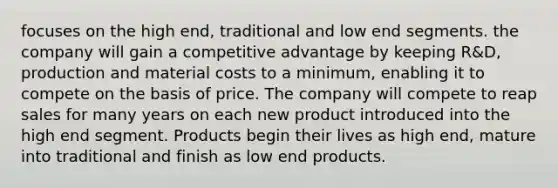 focuses on the high end, traditional and low end segments. the company will gain a competitive advantage by keeping R&D, production and material costs to a minimum, enabling it to compete on the basis of price. The company will compete to reap sales for many years on each new product introduced into the high end segment. Products begin their lives as high end, mature into traditional and finish as low end products.