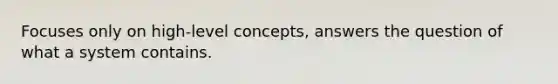 Focuses only on high-level concepts, answers the question of what a system contains.