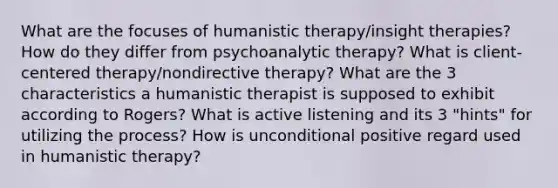 What are the focuses of humanistic therapy/insight therapies? How do they differ from psychoanalytic therapy? What is client-centered therapy/nondirective therapy? What are the 3 characteristics a humanistic therapist is supposed to exhibit according to Rogers? What is active listening and its 3 "hints" for utilizing the process? How is unconditional positive regard used in humanistic therapy?