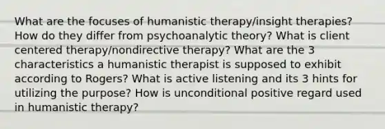 What are the focuses of humanistic therapy/insight therapies? How do they differ from psychoanalytic theory? What is client centered therapy/nondirective therapy? What are the 3 characteristics a humanistic therapist is supposed to exhibit according to Rogers? What is active listening and its 3 hints for utilizing the purpose? How is unconditional positive regard used in humanistic therapy?