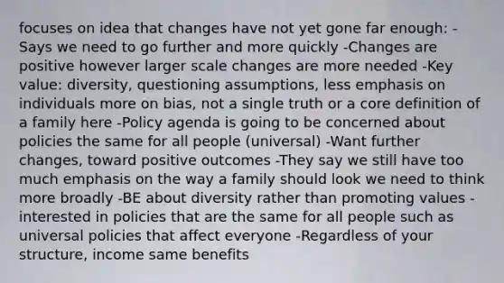 focuses on idea that changes have not yet gone far enough: -Says we need to go further and more quickly -Changes are positive however larger scale changes are more needed -Key value: diversity, questioning assumptions, less emphasis on individuals more on bias, not a single truth or a core definition of a family here -Policy agenda is going to be concerned about policies the same for all people (universal) -Want further changes, toward positive outcomes -They say we still have too much emphasis on the way a family should look we need to think more broadly -BE about diversity rather than promoting values -interested in policies that are the same for all people such as universal policies that affect everyone -Regardless of your structure, income same benefits