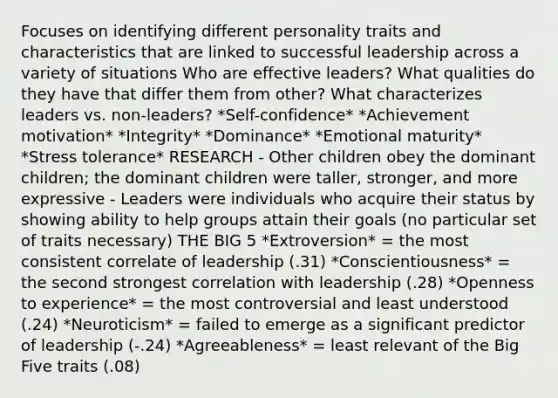 Focuses on identifying different personality traits and characteristics that are linked to successful leadership across a variety of situations Who are effective leaders? What qualities do they have that differ them from other? What characterizes leaders vs. non-leaders? *Self-confidence* *Achievement motivation* *Integrity* *Dominance* *Emotional maturity* *Stress tolerance* RESEARCH - Other children obey the dominant children; the dominant children were taller, stronger, and more expressive - Leaders were individuals who acquire their status by showing ability to help groups attain their goals (no particular set of traits necessary) THE BIG 5 *Extroversion* = the most consistent correlate of leadership (.31) *Conscientiousness* = the second strongest correlation with leadership (.28) *Openness to experience* = the most controversial and least understood (.24) *Neuroticism* = failed to emerge as a significant predictor of leadership (-.24) *Agreeableness* = least relevant of <a href='https://www.questionai.com/knowledge/kpV76opbAp-the-big-five' class='anchor-knowledge'>the big five</a> traits (.08)