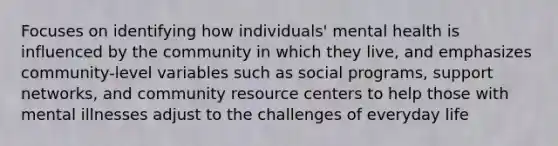 Focuses on identifying how individuals' mental health is influenced by the community in which they live, and emphasizes community-level variables such as social programs, support networks, and community resource centers to help those with mental illnesses adjust to the challenges of everyday life