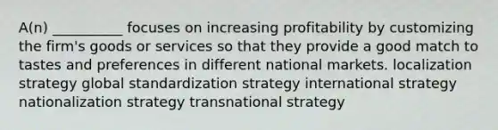 A(n) __________ focuses on increasing profitability by customizing the firm's goods or services so that they provide a good match to tastes and preferences in different national markets. localization strategy global standardization strategy international strategy nationalization strategy transnational strategy