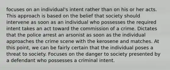 focuses on an individual's intent rather than on his or her acts. This approach is based on the belief that society should intervene as soon as an individual who possesses the required intent takes an act toward the commission of a crime. Dictates that the police arrest an arsonist as soon as the individual approaches the crime scene with the kerosene and matches. At this point, we can be fairly certain that the individual poses a threat to society. Focuses on the danger to society presented by a defendant who possesses a criminal intent.