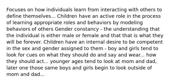 Focuses on how individuals learn from interacting with others to define themselves... Children have an active role in the process of learning appropriate roles and behaviors by modeling behaviors of others Gender constancy - the understanding that the individual is either male or female and that that is what they will be forever. Children have an internal desire to be competent in the sex and gender assigned to them - boy and girls tend to look for cues on what they should do and say and wear... how they should act... younger ages tend to look at mom and dad, later one those same boys and girls begin to look outside of mom and dad...