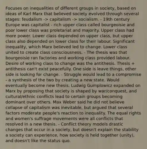 Focuses on inequalities of different groups in society, based on ideas of Karl Marx that believed society evolved through several stages: feudalism -> capitalism -> socialism. - 19th century Europe was capitalist - rich upper class called bourgeoisie and poor lower class was proletariat and majority. Upper class had more power. Lower class depended on upper class, but upper class also depended on lower class for their labour. Significant inequality, which Marx believed led to change. Lower class united to create class consciousness. - The thesis was that bourgeoisie ran factories and working class provided labour. Desire of working class to change was the antithesis. Thesis + antithesis can't exist peacefully. One side is leave things, other side is looking for change. - Struggle would lead to a compromise - a synthesis of the two by creating a new state. Would eventually become new thesis. Ludwig Gumplowicz expanded on Marx by proposing that society is shaped by war/conquest, and cultural/ethnic conflicts lead to certain groups becoming dominant over others. Max Weber said he did not believe collapse of capitalism was inevitable, but argued that several factors moderate people's reaction to inequality. The equal rights and women's suffrage movements were all conflicts that resolved in a new thesis. - Conflict theory models drastic changes that occur in a society, but doesn't explain the stability a society can experience, how society is held together (unity), and doesn't like the status quo.