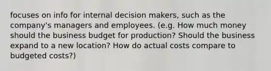 focuses on info for internal decision makers, such as the company's managers and employees. (e.g. How much money should the business budget for production? Should the business expand to a new location? How do actual costs compare to budgeted costs?)