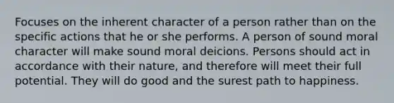 Focuses on the inherent character of a person rather than on the specific actions that he or she performs. A person of sound moral character will make sound moral deicions. Persons should act in accordance with their nature, and therefore will meet their full potential. They will do good and the surest path to happiness.