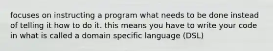 focuses on instructing a program what needs to be done instead of telling it how to do it. this means you have to write your code in what is called a domain specific language (DSL)