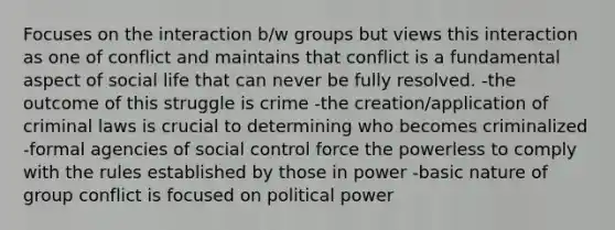 Focuses on the interaction b/w groups but views this interaction as one of conflict and maintains that conflict is a fundamental aspect of social life that can never be fully resolved. -the outcome of this struggle is crime -the creation/application of criminal laws is crucial to determining who becomes criminalized -formal agencies of social control force the powerless to comply with the rules established by those in power -basic nature of group conflict is focused on political power