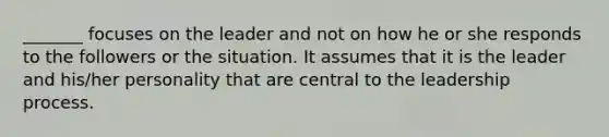 _______ focuses on the leader and not on how he or she responds to the followers or the situation. It assumes that it is the leader and​ his/her personality that are central to the leadership process.