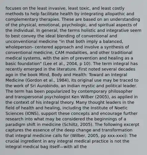 focuses on the least invasive, least toxic, and least costly methods to help facilitate health by integrating allopathic and complementary therapies. These are based on an understanding of the physical, emotional, psychologic, and spiritual aspects of the individual. In general, the terms holistic and integrative seem to best convey the ideal blending of conventional and unconventional medicine "in that both imply a balanced, wholeperson- centered approach and involve a synthesis of conventional medicine, CAM modalities, and other traditional medical systems, with the aim of prevention and healing as a basic foundation" (Lee et al., 2004, p 10). The term integral has recently emerged in the literature. First noted several decades ago in the book Mind, <a href='https://www.questionai.com/knowledge/kJ80AEAPXA-body-and-health' class='anchor-knowledge'>body and health</a>: Toward an Integral Medicine (Gordon et al., 1984), its original use may be traced to the work of Sri Aurobindo, an Indian mystic and political leader. The term has been popularized by contemporary philosopher and transpersonal psychologist Ken Wilber (2005), as applied in the context of his integral theory. Many thought leaders in the field of health and healing, including the Institute of Noetic Sciences (IONS), support these concepts and encourage further research into what may be considered the beginnings of a paradigm shift in medicine (Schiltz, 2005). The following excerpt captures the essence of the deep change and transformation that integral medicine calls for (Wilber, 2005, pp xxx-xxxi): The crucial ingredient in any integral medical practice is not the integral medical bag itself—with all the