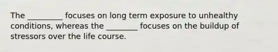 The _________ focuses on long term exposure to unhealthy conditions, whereas the ________ focuses on the buildup of stressors over the life course.