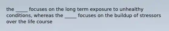 the _____ focuses on the long term exposure to unhealthy conditions, whereas the _____ focuses on the buildup of stressors over the life course