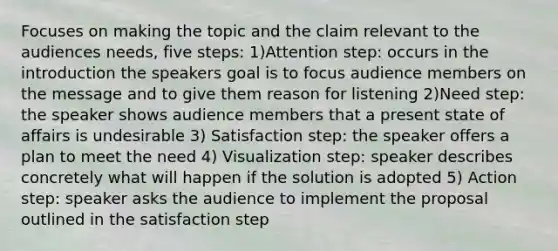 Focuses on making the topic and the claim relevant to the audiences needs, five steps: 1)Attention step: occurs in the introduction the speakers goal is to focus audience members on the message and to give them reason for listening 2)Need step: the speaker shows audience members that a present state of affairs is undesirable 3) Satisfaction step: the speaker offers a plan to meet the need 4) Visualization step: speaker describes concretely what will happen if the solution is adopted 5) Action step: speaker asks the audience to implement the proposal outlined in the satisfaction step