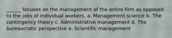 ______ focuses on the management of the entire firm as opposed to the jobs of individual workers. a. Management science b. The contingency theory c. Administrative management d. The bureaucratic perspective e. Scientific management