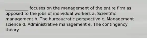 ___________ focuses on the management of the entire firm as opposed to the jobs of individual workers a. Scientific management b. The bureaucratic perspective c. Management science d. Administrative management e. The contingency theory