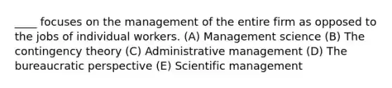 ____ focuses on the management of the entire firm as opposed to the jobs of individual workers. (A) Management science (B) The contingency theory (C) Administrative management (D) The bureaucratic perspective (E) Scientific management