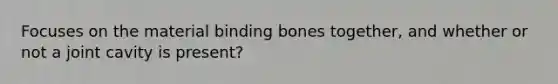 Focuses on the material binding bones together, and whether or not a joint cavity is present?