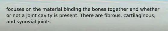 focuses on the material binding the bones together and whether or not a joint cavity is present. There are fibrous, cartilaginous, and synovial joints