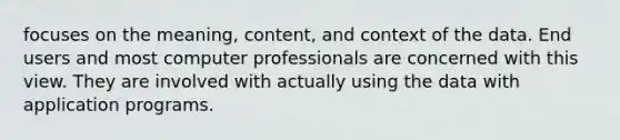 focuses on the meaning, content, and context of the data. End users and most computer professionals are concerned with this view. They are involved with actually using the data with application programs.