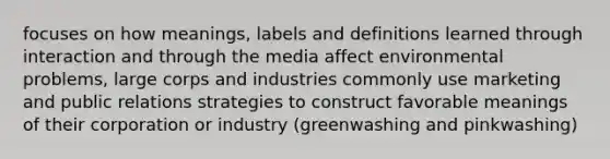 focuses on how meanings, labels and definitions learned through interaction and through the media affect environmental problems, large corps and industries commonly use marketing and public relations strategies to construct favorable meanings of their corporation or industry (greenwashing and pinkwashing)