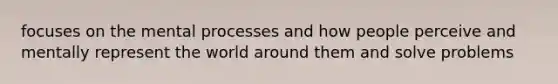 focuses on the mental processes and how people perceive and mentally represent the world around them and solve problems