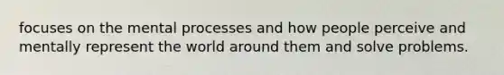 focuses on the mental processes and how people perceive and mentally represent the world around them and solve problems.