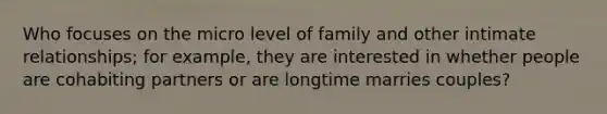 Who focuses on the micro level of family and other intimate relationships; for example, they are interested in whether people are cohabiting partners or are longtime marries couples?