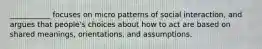 ___________ focuses on micro patterns of social interaction, and argues that people's choices about how to act are based on shared meanings, orientations, and assumptions.