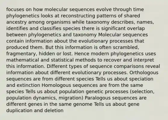 focuses on how molecular sequences evolve through time phylogenetics looks at reconstructing patterns of shared ancestry among organisms while taxonomy describes, names, identifies and classifies species there is significant overlap between phylogenetics and taxonomy Molecular sequences contain information about the evolutionary processes that produced them. But this information is often scrambled, fragmentary, hidden or lost. Hence modern phylogenetics uses mathematical and statistical methods to recover and interpret this information. Different types of sequence comparisons reveal information about different evolutionary processes. Orthologous sequences are from different species Tells us about speciation and extinction Homologous sequences are from the same species Tells us about population genetic processes (selection, population dynamics, migration) Paralogous sequences are different genes in the same genome Tells us about gene duplication and deletion