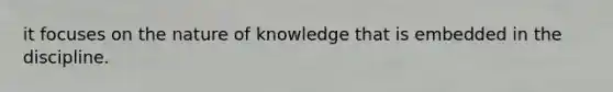 it focuses on the nature of knowledge that is embedded in the discipline.