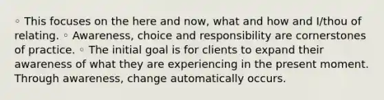 ◦ This focuses on the here and now, what and how and I/thou of relating. ◦ Awareness, choice and responsibility are cornerstones of practice. ◦ The initial goal is for clients to expand their awareness of what they are experiencing in the present moment. Through awareness, change automatically occurs.