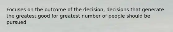 Focuses on the outcome of the decision, decisions that generate the greatest good for greatest number of people should be pursued