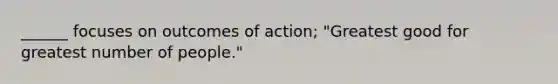 ______ focuses on outcomes of action; "Greatest good for greatest number of people."