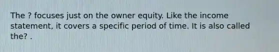 The ? focuses just on the owner equity. Like the income statement, it covers a specific period of time. It is also called the? .