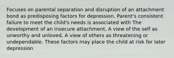 Focuses on parental separation and disruption of an attachment bond as predisposing factors for depression. Parent's consistent failure to meet the child's needs is associated with The development of an insecure attachment, A view of the self as unworthy and unloved, A view of others as threatening or undependable. These factors may place the child at risk for later depression