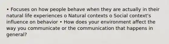 • Focuses on how people behave when they are actually in their natural life experiences o Natural contexts o Social context's influence on behavior • How does your environment affect the way you communicate or the communication that happens in general?