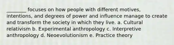 ________ focuses on how people with different motives, intentions, and degrees of power and influence manage to create and transform the society in which they live. a. Cultural relativism b. Experimental anthropology c. Interpretive anthropology d. Neoevolutionism e. Practice theory